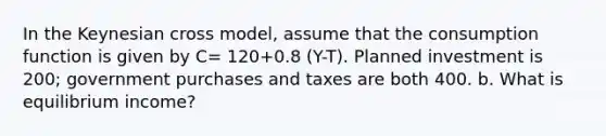 In the Keynesian cross model, assume that the consumption function is given by C= 120+0.8 (Y-T). Planned investment is 200; government purchases and taxes are both 400. b. What is equilibrium income?