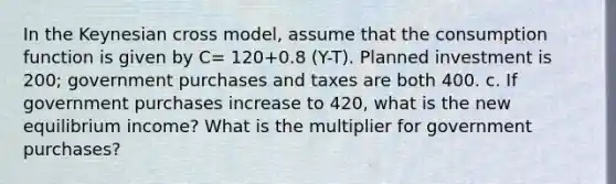 In the Keynesian cross model, assume that the consumption function is given by C= 120+0.8 (Y-T). Planned investment is 200; government purchases and taxes are both 400. c. If government purchases increase to 420, what is the new equilibrium income? What is the multiplier for government purchases?