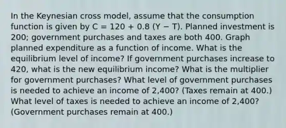 In the Keynesian cross model, assume that the consumption function is given by C = 120 + 0.8 (Y − T). Planned investment is 200; government purchases and taxes are both 400. Graph planned expenditure as a function of income. What is the equilibrium level of income? If government purchases increase to 420, what is the new equilibrium income? What is the multiplier for government purchases? What level of government purchases is needed to achieve an income of 2,400? (Taxes remain at 400.) What level of taxes is needed to achieve an income of 2,400? (Government purchases remain at 400.)