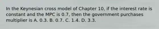 In the Keynesian cross model of Chapter 10, if the interest rate is constant and the MPC is 0.7, then the government purchases multiplier is A. 0.3. B. 0.7. C. 1.4. D. 3.3.