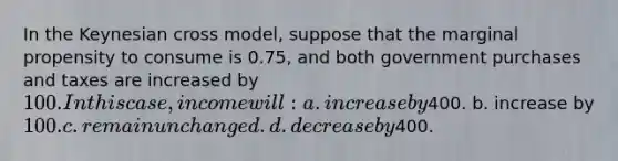 In the Keynesian cross model, suppose that the marginal propensity to consume is 0.75, and both government purchases and taxes are increased by 100. In this case, income will: a. increase by400. b. increase by 100. c. remain unchanged. d. decrease by400.