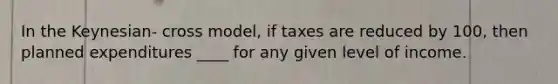 In the Keynesian- cross model, if taxes are reduced by 100, then planned expenditures ____ for any given level of income.