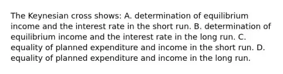 The Keynesian cross shows: A. determination of equilibrium income and the interest rate in the short run. B. determination of equilibrium income and the interest rate in the long run. C. equality of planned expenditure and income in the short run. D. equality of planned expenditure and income in the long run.