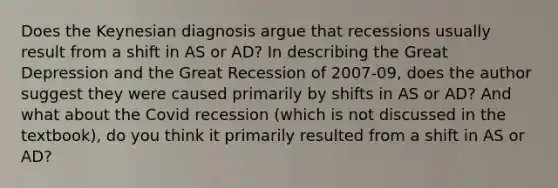 Does the Keynesian diagnosis argue that recessions usually result from a shift in AS or AD? In describing the Great Depression and the Great Recession of 2007-09, does the author suggest they were caused primarily by shifts in AS or AD? And what about the Covid recession (which is not discussed in the textbook), do you think it primarily resulted from a shift in AS or AD?