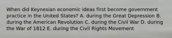 When did Keynesian economic ideas first become government practice in the United States? A. during the Great Depression B. during the American Revolution C. during the Civil War D. during the War of 1812 E. during the Civil Rights Movement