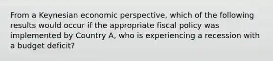 From a Keynesian economic perspective, which of the following results would occur if the appropriate fiscal policy was implemented by Country A, who is experiencing a recession with a budget deficit?