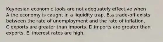 Keynesian economic tools are not adequately effective when A.the economy is caught in a liquidity trap. B.a trade-off exists between the rate of unemployment and the rate of inflation. C.exports are greater than imports. D.imports are greater than exports. E. interest rates are high.