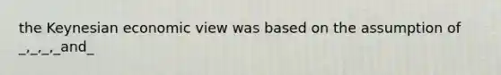 the Keynesian economic view was based on the assumption of _,_,_,_and_