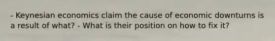 - Keynesian economics claim the cause of economic downturns is a result of what? - What is their position on how to fix it?