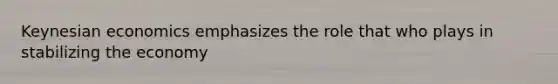 Keynesian economics emphasizes the role that who plays in stabilizing the economy