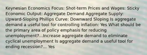 Keynesian Economics Focus: Shot-term Prices and Wages: Sticky Economic Output: Aggregate Demand Aggregate Supply: Upward-Sloping Phillips Curve: Downward Sloping Is aggregate demand a useful tool for controlling inflation: Yes What should be the primary area of policy emphasis for reducing unemployment?...Increase aggregate demand to eliminate cyclical unemployment Is aggregate demand a useful tool for ending recession?... Yes