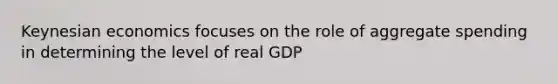 Keynesian economics focuses on the role of aggregate spending in determining the level of real GDP