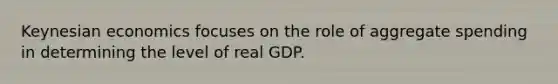 Keynesian economics focuses on the role of aggregate spending in determining the level of real GDP.