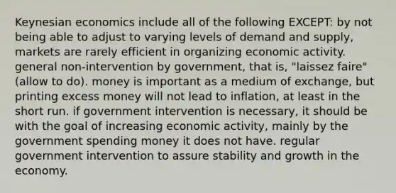 Keynesian economics include all of the following EXCEPT: by not being able to adjust to varying levels of demand and supply, markets are rarely efficient in organizing economic activity. general non-intervention by government, that is, "laissez faire" (allow to do). money is important as a medium of exchange, but printing excess money will not lead to inflation, at least in the short run. if government intervention is necessary, it should be with the goal of increasing economic activity, mainly by the government spending money it does not have. regular government intervention to assure stability and growth in the economy.