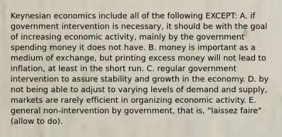 Keynesian economics include all of the following EXCEPT: A. if government intervention is necessary, it should be with the goal of increasing economic activity, mainly by the government spending money it does not have. B. money is important as a medium of exchange, but printing excess money will not lead to inflation, at least in the short run. C. regular government intervention to assure stability and growth in the economy. D. by not being able to adjust to varying levels of demand and supply, markets are rarely efficient in organizing economic activity. E. general non-intervention by government, that is, "laissez faire" (allow to do).