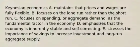 Keynesian economics A. maintains that prices and wages are fully flexible. B. focuses on the long run rather than the short run. C. focuses on spending, or aggregate demand, as the fundamental factor in the economy. D. emphasizes that the economy is inherently stable and self-correcting. E. stresses the importance of savings to increase investment and long-run aggregate supply.