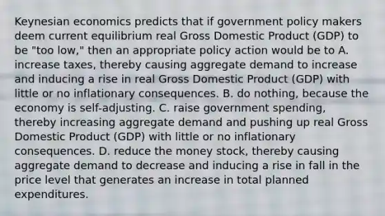 Keynesian economics predicts that if government policy makers deem current equilibrium real Gross Domestic Product​ (GDP) to be​ "too low," then an appropriate policy action would be to A. increase​ taxes, thereby causing aggregate demand to increase and inducing a rise in real Gross Domestic Product​ (GDP) with little or no inflationary consequences. B. do​ nothing, because the economy is​ self-adjusting. C. raise government​ spending, thereby increasing aggregate demand and pushing up real Gross Domestic Product​ (GDP) with little or no inflationary consequences. D. reduce the money​ stock, thereby causing aggregate demand to decrease and inducing a rise in fall in the price level that generates an increase in total planned expenditures.