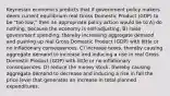 Keynesian economics predicts that if government policy makers deem current equilibrium real Gross Domestic Product (GDP) to be "too low," then an appropriate policy action would be to A) do nothing, because the economy is self-adjusting. B) raise government spending, thereby increasing aggregate demand and pushing up real Gross Domestic Product (GDP) with little or no inflationary consequences. C) increase taxes, thereby causing aggregate demand to increase and inducing a rise in real Gross Domestic Product (GDP) with little or no inflationary consequences. D) reduce the money stock, thereby causing aggregate demand to decrease and inducing a rise in fall the price level that generates an increase in total planned expenditures.