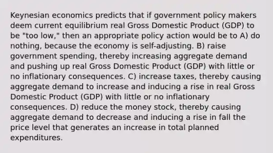 Keynesian economics predicts that if government policy makers deem current equilibrium real Gross Domestic Product (GDP) to be "too low," then an appropriate policy action would be to A) do nothing, because the economy is self-adjusting. B) raise government spending, thereby increasing aggregate demand and pushing up real Gross Domestic Product (GDP) with little or no inflationary consequences. C) increase taxes, thereby causing aggregate demand to increase and inducing a rise in real Gross Domestic Product (GDP) with little or no inflationary consequences. D) reduce the money stock, thereby causing aggregate demand to decrease and inducing a rise in fall the price level that generates an increase in total planned expenditures.