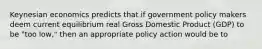 Keynesian economics predicts that if government policy makers deem current equilibrium real Gross Domestic Product (GDP) to be "too low," then an appropriate policy action would be to