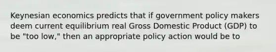 Keynesian economics predicts that if government policy makers deem current equilibrium real Gross Domestic Product (GDP) to be "too low," then an appropriate policy action would be to