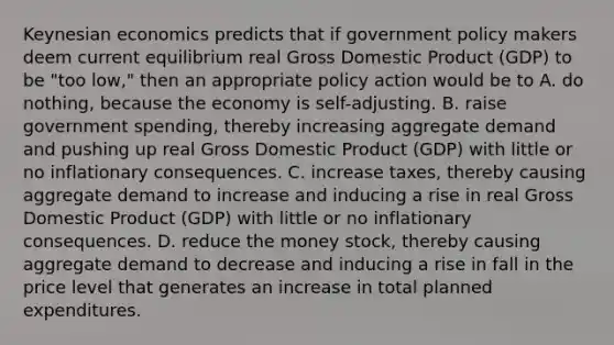 Keynesian economics predicts that if government policy makers deem current equilibrium real Gross Domestic Product​ (GDP) to be​ "too low," then an appropriate policy action would be to A. do​ nothing, because the economy is​ self-adjusting. B. raise government​ spending, thereby increasing aggregate demand and pushing up real Gross Domestic Product​ (GDP) with little or no inflationary consequences. C. increase​ taxes, thereby causing aggregate demand to increase and inducing a rise in real Gross Domestic Product​ (GDP) with little or no inflationary consequences. D. reduce the money​ stock, thereby causing aggregate demand to decrease and inducing a rise in fall in the price level that generates an increase in total planned expenditures.