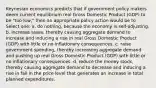 Keynesian economics predicts that if government policy makers deem current equilibrium real Gross Domestic Product (GDP) to be "too low," then an appropriate policy action would be to Select one: a. do nothing, because the economy is self-adjusting. b. increase taxes, thereby causing aggregate demand to increase and inducing a rise in real Gross Domestic Product (GDP) with little or no inflationary consequences. c. raise government spending, thereby increasing aggregate demand and pushing up real Gross Domestic Product (GDP) with little or no inflationary consequences. d. reduce the money stock, thereby causing aggregate demand to decrease and inducing a rise in fall in the price level that generates an increase in total planned expenditures.