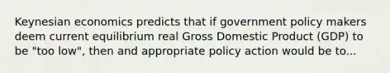 Keynesian economics predicts that if government policy makers deem current equilibrium real Gross Domestic Product (GDP) to be "too low", then and appropriate policy action would be to...