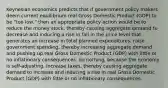 Keynesian economics predicts that if government policy makers deem current equilibrium real Gross Domestic Product (GDP) to be "too low," then an appropriate policy action would be to reduce the money stock, thereby causing aggregate demand to decrease and inducing a rise in fall in the price level that generates an increase in total planned expenditures. raise government spending, thereby increasing aggregate demand and pushing up real Gross Domestic Product (GDP) with little or no inflationary consequences. do nothing, because the economy is self-adjusting. increase taxes, thereby causing aggregate demand to increase and inducing a rise in real Gross Domestic Product (GDP) with little or no inflationary consequences.