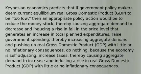 Keynesian economics predicts that if government policy makers deem current equilibrium real Gross Domestic Product (GDP) to be "too low," then an appropriate policy action would be to reduce the money stock, thereby causing aggregate demand to decrease and inducing a rise in fall in the price level that generates an increase in total planned expenditures. raise government spending, thereby increasing aggregate demand and pushing up real Gross Domestic Product (GDP) with little or no inflationary consequences. do nothing, because the economy is self-adjusting. increase taxes, thereby causing aggregate demand to increase and inducing a rise in real Gross Domestic Product (GDP) with little or no inflationary consequences.