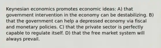 Keynesian economics promotes economic ideas: A) that government intervention in the economy can be destabilizing. B) that the government can help a depressed economy via fiscal and monetary policies. C) that the private sector is perfectly capable to regulate itself. D) that the free market system will always prevail.