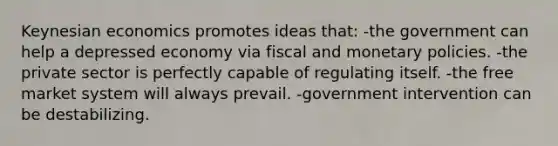 Keynesian economics promotes ideas that: -the government can help a depressed economy via fiscal and monetary policies. -the private sector is perfectly capable of regulating itself. -the free market system will always prevail. -government intervention can be destabilizing.