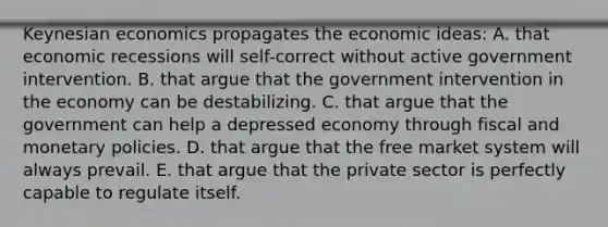 Keynesian economics propagates the economic ideas: A. that economic recessions will self-correct without active government intervention. B. that argue that the government intervention in the economy can be destabilizing. C. that argue that the government can help a depressed economy through fiscal and monetary policies. D. that argue that the free market system will always prevail. E. that argue that the private sector is perfectly capable to regulate itself.