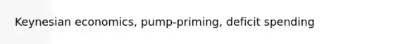 Keynesian economics, pump-priming, deficit spending