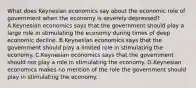 What does Keynesian economics say about the economic role of government when the economy is severely depressed? A.Keynesian economics says that the government should play a large role in stimulating the economy during times of deep economic decline. B.Keynesian economics says that the government should play a limited role in stimulating the economy. C.Keynesian economics says that the government should not play a role in stimulating the economy. D.Keynesian economics makes no mention of the role the government should play in stimulating the economy.