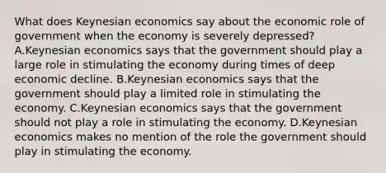 What does Keynesian economics say about the economic role of government when the economy is severely depressed? A.Keynesian economics says that the government should play a large role in stimulating the economy during times of deep economic decline. B.Keynesian economics says that the government should play a limited role in stimulating the economy. C.Keynesian economics says that the government should not play a role in stimulating the economy. D.Keynesian economics makes no mention of the role the government should play in stimulating the economy.