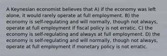 A Keynesian economist believes that A) if the economy was left alone, it would rarely operate at full employment. B) the economy is self-regulating and will normally, though not always, operate at full employment if <a href='https://www.questionai.com/knowledge/kPTgdbKdvz-fiscal-policy' class='anchor-knowledge'>fiscal policy</a> is not erratic. C) the economy is self-regulating and always at full employment. D) the economy is self-regulating and will normally, though not always, operate at full employment if <a href='https://www.questionai.com/knowledge/kEE0G7Llsx-monetary-policy' class='anchor-knowledge'>monetary policy</a> is not erratic.