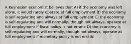 A Keynesian economist believes that A) if the economy was left alone, it would rarely operate at full employment B) the economy is self-regulating and always at full employment C) the economy is self-regulating and will normally, though not always, operate at full employment if fiscal policy is not erratic D) the economy is self-regulating and will normally, though not always, operate at full employment if monetary policy is not erratic