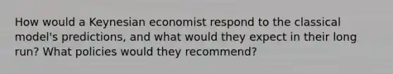 How would a Keynesian economist respond to the classical model's predictions, and what would they expect in their long run? What policies would they recommend?