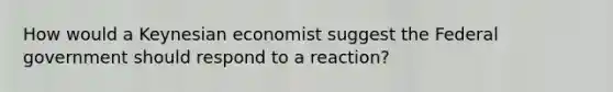 How would a Keynesian economist suggest the Federal government should respond to a reaction?