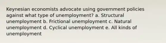 Keynesian economists advocate using government policies against what type of unemployment? a. Structural unemployment ﻿﻿b. Frictional unemployment ﻿﻿c. Natural unemployment ﻿﻿d. Cyclical unemployment e. All kinds of unemployment