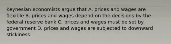 Keynesian economists argue that A. prices and wages are flexible B. prices and wages depend on the decisions by the federal reserve bank C. prices and wages must be set by government D. prices and wages are subjected to downward stickiness