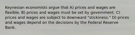 Keynesian economists argue that A) prices and wages are flexible. B) prices and wages must be set by government. C) prices and wages are subject to downward "stickiness." D) prices and wages depend on the decisions by the Federal Reserve Bank.