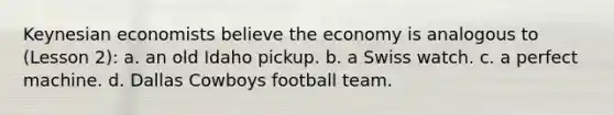 Keynesian economists believe the economy is analogous to (Lesson 2): a. an old Idaho pickup. b. a Swiss watch. c. a perfect machine. d. Dallas Cowboys football team.