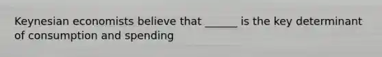 Keynesian economists believe that ______ is the key determinant of consumption and spending