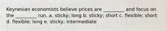 Keynesian economists believe prices are _________ and focus on the _________ run. a. sticky; long b. sticky; short c. flexible; short d. flexible; long e. sticky; intermediate