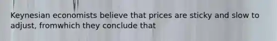 Keynesian economists believe that prices are sticky and slow to adjust, fromwhich they conclude that