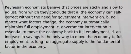 Keynesian economists believe that prices are sticky and slow to adjust, from which they conclude that a. the economy can self-correct without the need for government intervention. b. no matter what factors change, the economy automatically maintains full employment. c. government intervention is essential to move the economy back to full employment. d. an increase in savings is the only way to move the economy to full employment. e. long-run aggregate supply is the fundamental factor in the economy.