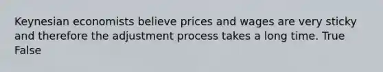 Keynesian economists believe prices and wages are very sticky and therefore the adjustment process takes a long time. True False