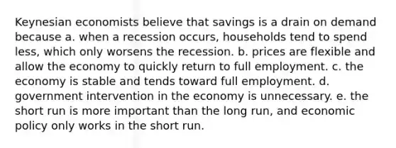 Keynesian economists believe that savings is a drain on demand because a. when a recession occurs, households tend to spend less, which only worsens the recession. b. prices are flexible and allow the economy to quickly return to full employment. c. the economy is stable and tends toward full employment. d. government intervention in the economy is unnecessary. e. the short run is more important than the long run, and economic policy only works in the short run.